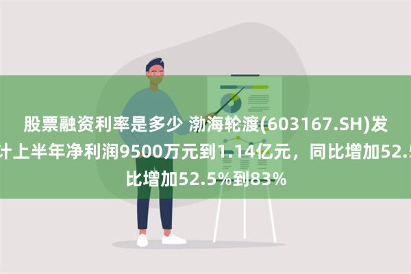 股票融资利率是多少 渤海轮渡(603167.SH)发预增，预计上半年净利润9500万元到1.14亿元，同比增加52.5%到83%