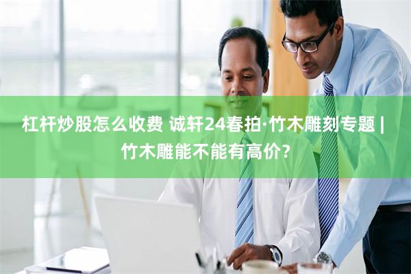 杠杆炒股怎么收费 诚轩24春拍·竹木雕刻专题 | 竹木雕能不能有高价？