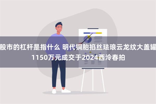 股市的杠杆是指什么 明代铜胎掐丝珐琅云龙纹大盖罐1150万元成交于2024西泠春拍