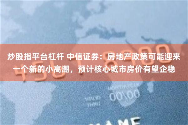 炒股指平台杠杆 中信证券：房地产政策可能迎来一个新的小高潮，预计核心城市房价有望企稳