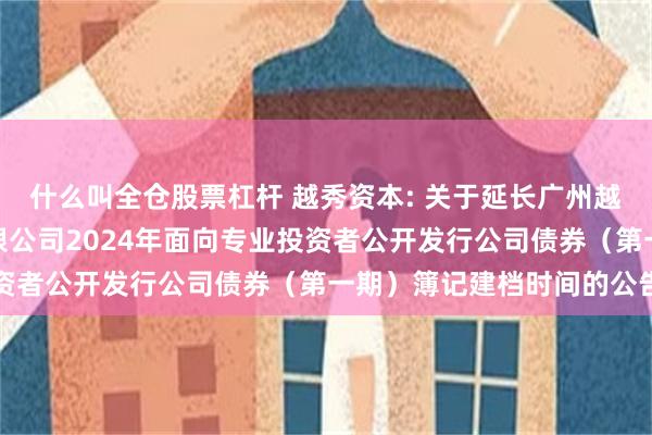 什么叫全仓股票杠杆 越秀资本: 关于延长广州越秀资本控股集团股份有限公司2024年面向专业投资者公开发行公司债券（第一期）簿记建档时间的公告