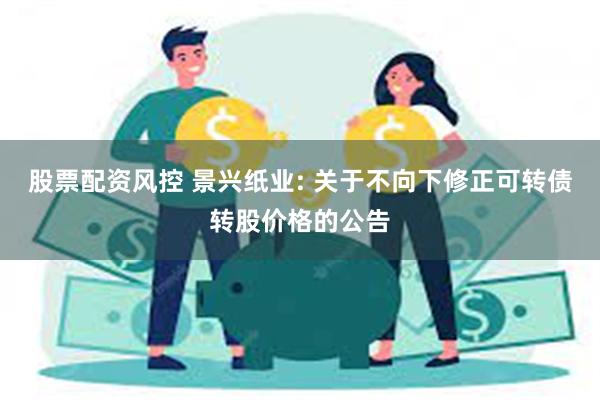 股票配资风控 景兴纸业: 关于不向下修正可转债转股价格的公告