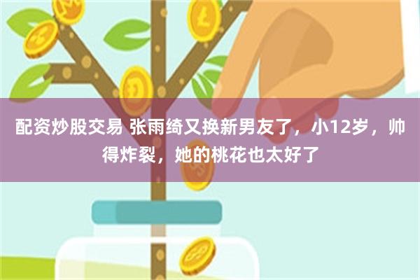 配资炒股交易 张雨绮又换新男友了，小12岁，帅得炸裂，她的桃