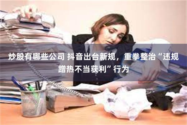 炒股有哪些公司 抖音出台新规，重拳整治“违规蹭热不当获利”行为