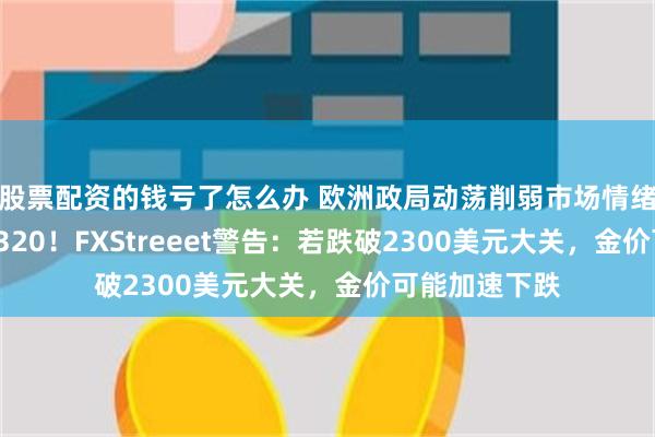 股票配资的钱亏了怎么办 欧洲政局动荡削弱市场情绪，黄金失守2320！FXStreeet警告：若跌破2300美元大关，金价可能加速下跌