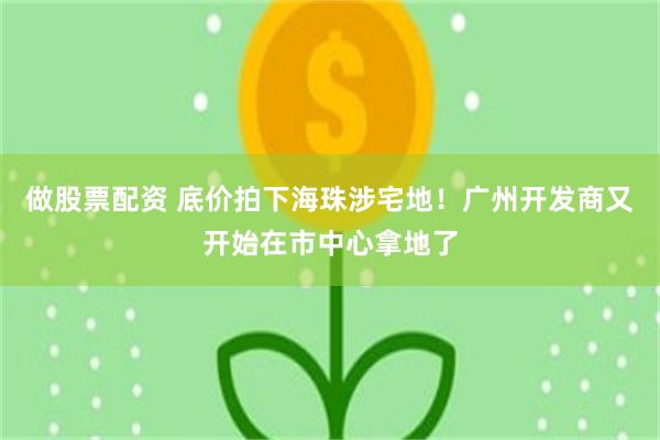 做股票配资 底价拍下海珠涉宅地！广州开发商又开始在市中心拿地