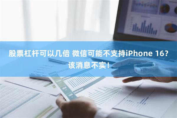 股票杠杆可以几倍 微信可能不支持iPhone 16？该消息不实！