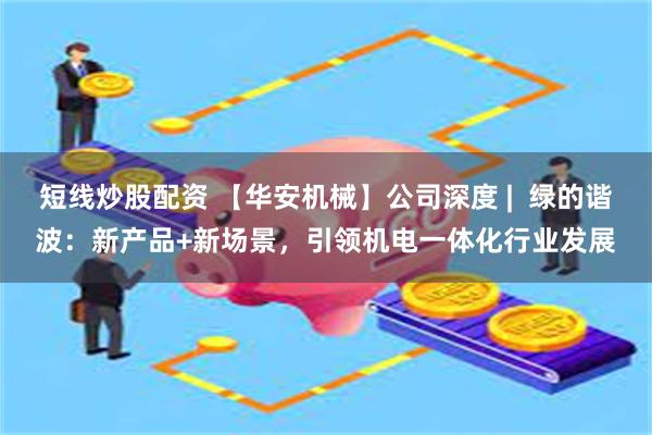 短线炒股配资 【华安机械】公司深度 |  绿的谐波：新产品+