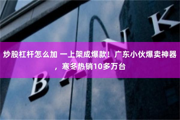 炒股杠杆怎么加 一上架成爆款！广东小伙爆卖神器，寒冬热销10