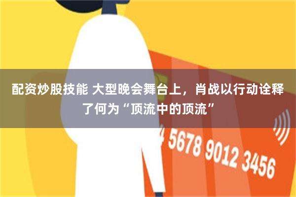 配资炒股技能 大型晚会舞台上，肖战以行动诠释了何为“顶流中的顶流”