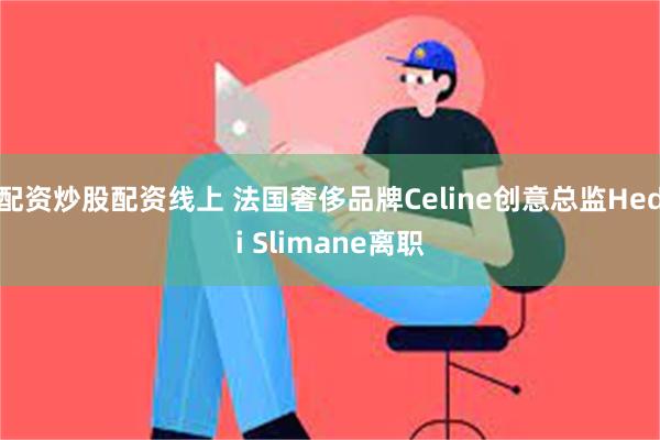 配资炒股配资线上 法国奢侈品牌Celine创意总监Hedi Slimane离职