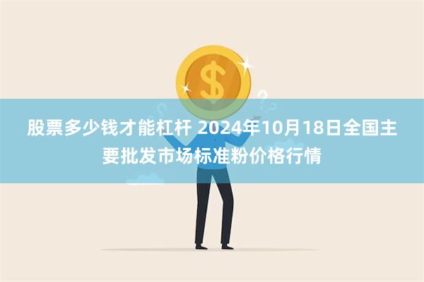 股票多少钱才能杠杆 2024年10月18日全国主要批发市场标准粉价格行情