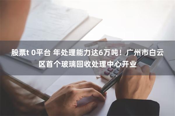 股票t 0平台 年处理能力达6万吨！广州市白云区首个玻璃回收处理中心开业