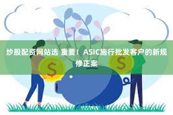 炒股配资网站选 重要！ASIC施行批发客户的新规修正案