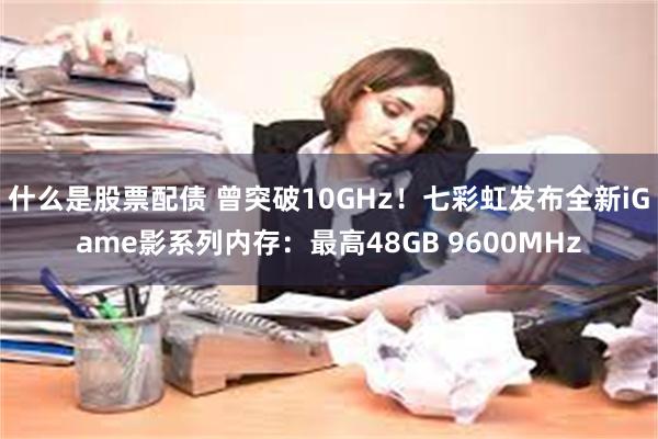 什么是股票配债 曾突破10GHz！七彩虹发布全新iGame影系列内存：最高48GB 9600MHz