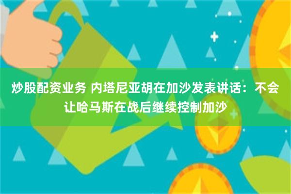 炒股配资业务 内塔尼亚胡在加沙发表讲话：不会让哈马斯在战后继