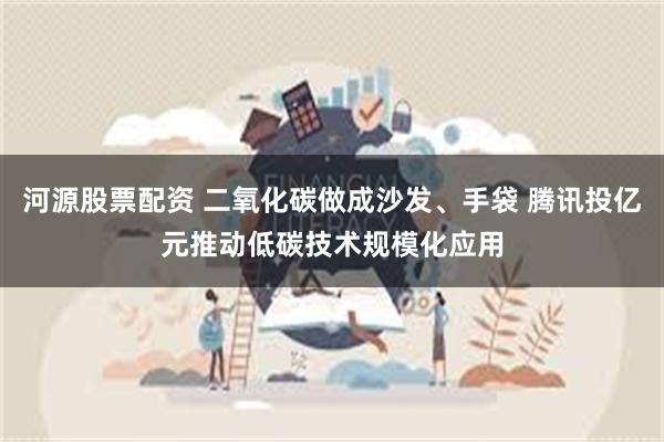 河源股票配资 二氧化碳做成沙发、手袋 腾讯投亿元推动低碳技术规模化应用