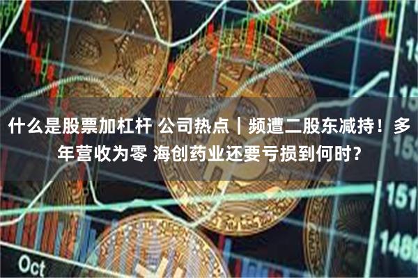 什么是股票加杠杆 公司热点｜频遭二股东减持！多年营收为零 海创药业还要亏损到何时？