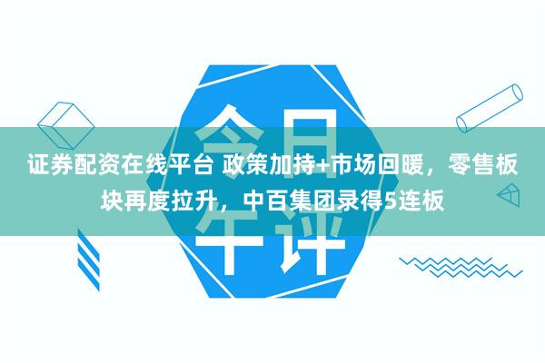 证券配资在线平台 政策加持+市场回暖，零售板块再度拉升，中百集团录得5连板