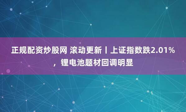 正规配资炒股网 滚动更新丨上证指数跌2.01%，锂电池题材回调明显