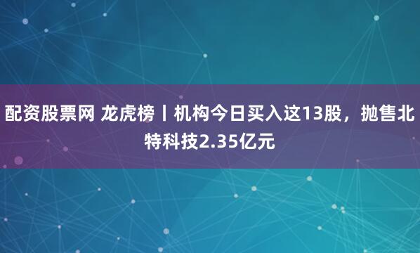 配资股票网 龙虎榜丨机构今日买入这13股，抛售北特科技2.35亿元