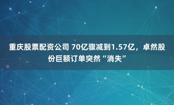 重庆股票配资公司 70亿骤减到1.57亿，卓然股份巨额订单突然“消失”