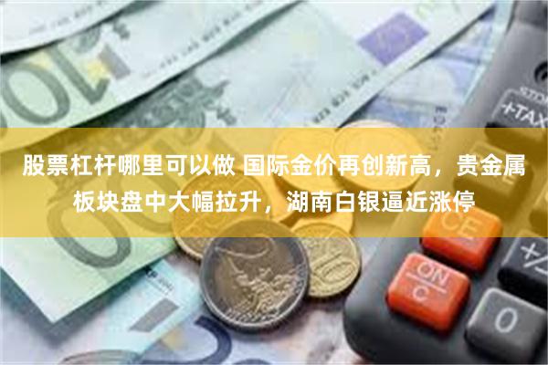 股票杠杆哪里可以做 国际金价再创新高，贵金属板块盘中大幅拉升，湖南白银逼近涨停