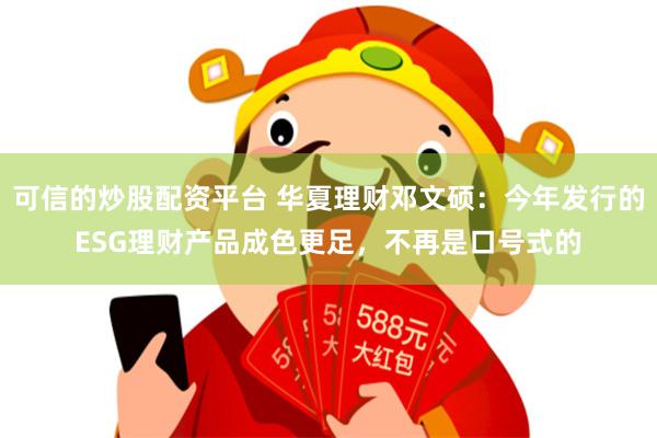 可信的炒股配资平台 华夏理财邓文硕：今年发行的ESG理财产品成色更足，不再是口号式的