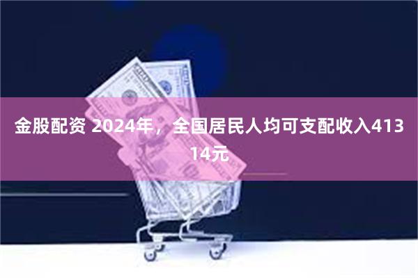 金股配资 2024年，全国居民人均可支配收入41314元