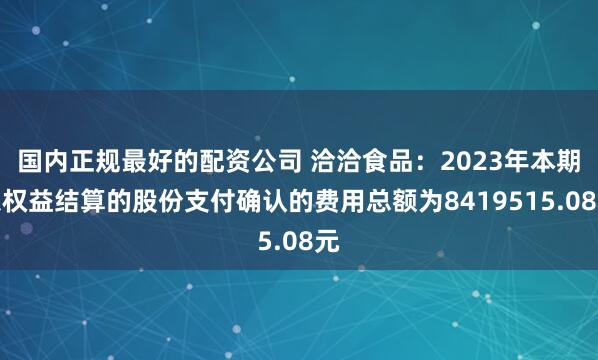 国内正规最好的配资公司 洽洽食品：2023年本期以权益结算的股份支付确认的费用总额为8419515.08元