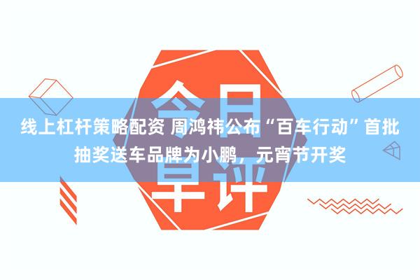 线上杠杆策略配资 周鸿祎公布“百车行动”首批抽奖送车品牌为小鹏，元宵节开奖