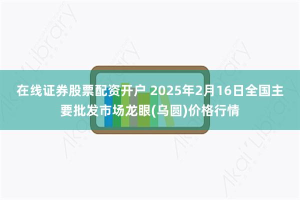 在线证券股票配资开户 2025年2月16日全国主要批发市场龙眼(乌圆)价格行情