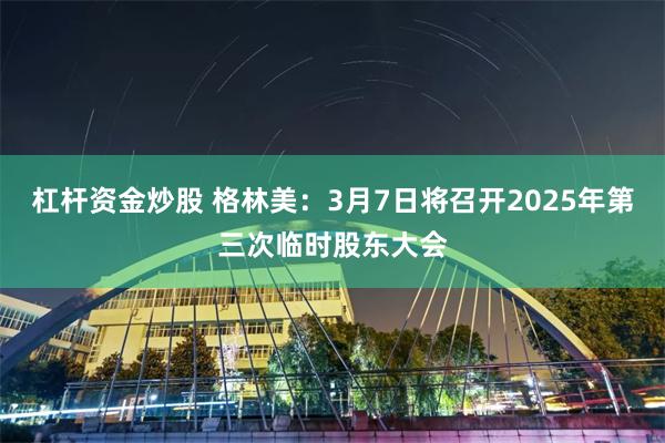 杠杆资金炒股 格林美：3月7日将召开2025年第三次临时股东大会