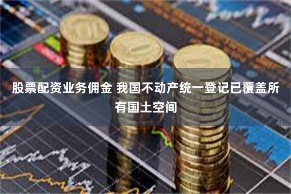 股票配资业务佣金 我国不动产统一登记已覆盖所有国土空间