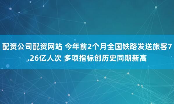 配资公司配资网站 今年前2个月全国铁路发送旅客7.26亿人次 多项指标创历史同期新高