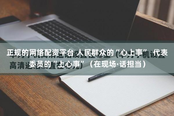 正规的网络配资平台 人民群众的“心上事”  代表委员的“上心事”（在现场·话担当）